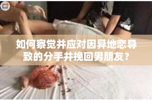 如何察觉并应对因异地恋导致的分手并挽回男朋友？