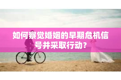 如何察觉婚姻的早期危机信号并采取行动? 如何察觉婚姻的早期危机信号并采取行动?