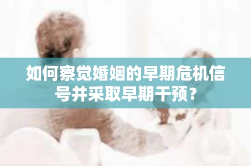 如何察觉婚姻的早期危机信号并采取早期干预？