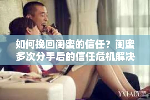 如何挽回闺蜜的信任？闺蜜多次分手后的信任危机解决方案