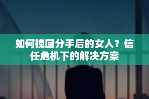 如何挽回分手后的女人？信任危机下的解决方案
