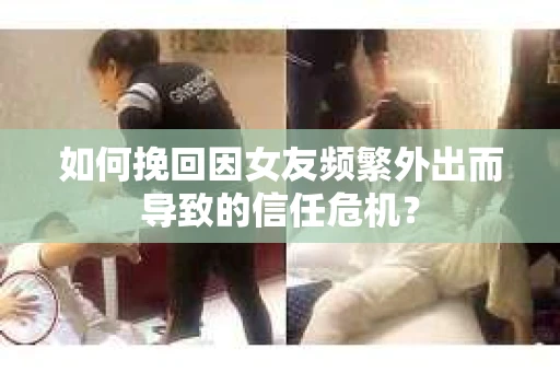 如何挽回因女友频繁外出而导致的信任危机？