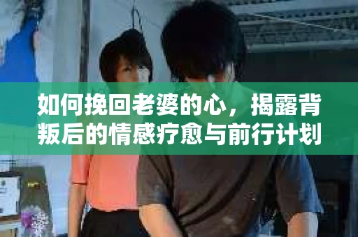 如何挽回老婆的心，揭露背叛后的情感疗愈与前行计划