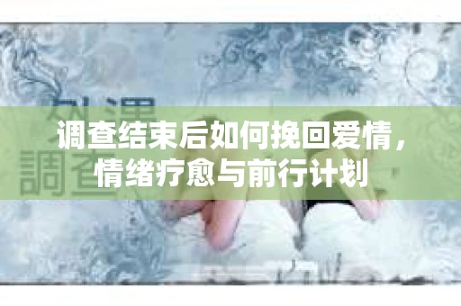 调查结束后如何挽回爱情，情绪疗愈与前行计划