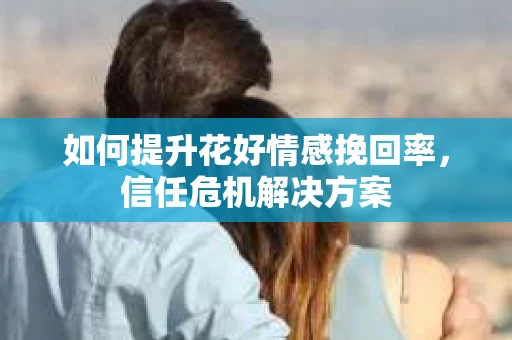 如何提升花好情感挽回率,信任危机解决方案 如何提升花好情感挽回率,信任危机解决方案