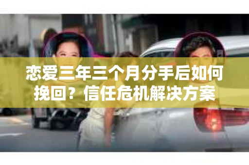 恋爱三年三个月分手后如何挽回?信任危机解决方案 恋爱三年三个月分手后如何挽回?信任危机解决方案