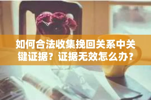 如何合法收集挽回关系中关键证据？证据无效怎么办？