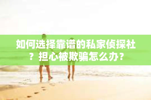 如何选择靠谱的私家侦探社？担心被欺骗怎么办？