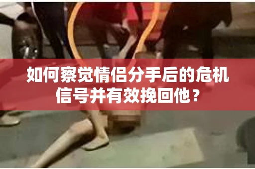 如何察觉情侣分手后的危机信号并有效挽回他？