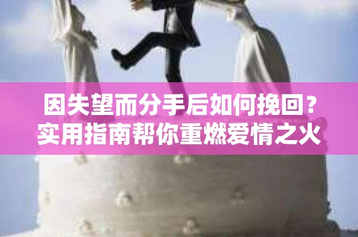 因失望而分手后如何挽回？实用指南帮你重燃爱情之火