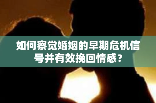如何察觉婚姻的早期危机信号并有效挽回情感？