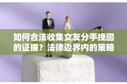 如何合法收集女友分手挽回的证据？法律边界内的策略与技巧