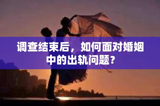 调查结束后，如何面对婚姻中的出轨问题？