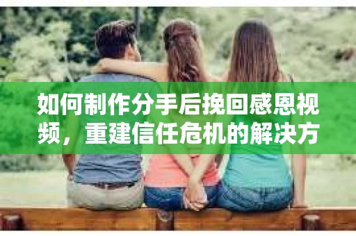 如何制作分手后挽回感恩视频,重建信任危机的解决方案 如何制作分手后挽回感恩视频,重建信任危机的解决方案