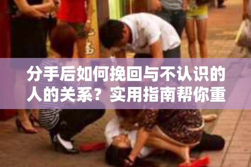 分手后如何挽回与不认识的人的关系？实用指南帮你重拾失去的联结
