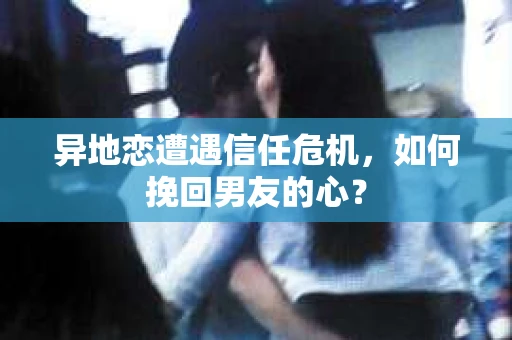 异地恋遭遇信任危机，如何挽回男友的心？