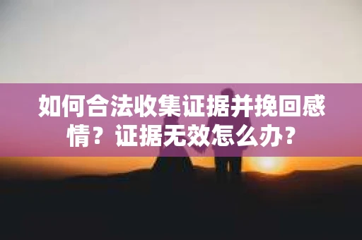 如何合法收集证据并挽回感情？证据无效怎么办？