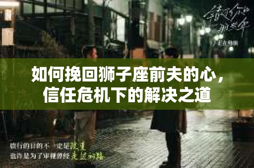 如何挽回狮子座前夫的心,信任危机下的解决之道 如何挽回狮子座前夫的心,信任危机下的解决之道