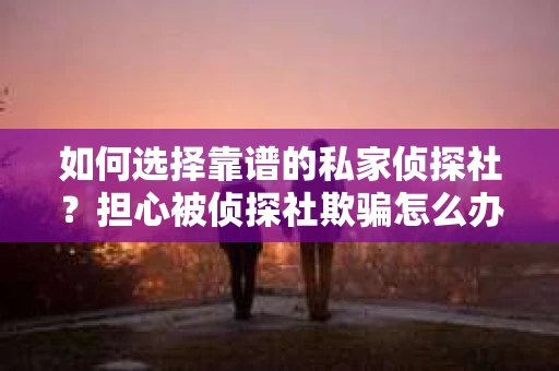 如何选择靠谱的私家侦探社？担心被侦探社欺骗怎么办？