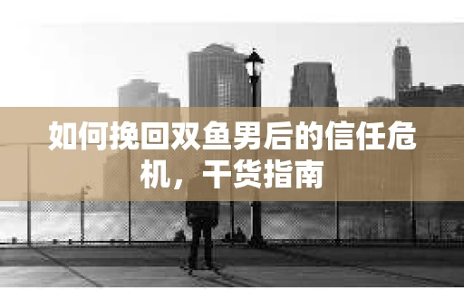 如何挽回双鱼男后的信任危机，干货指南