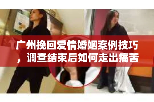 广州挽回爱情婚姻案例技巧，调查结束后如何走出痛苦并做出明智决策？