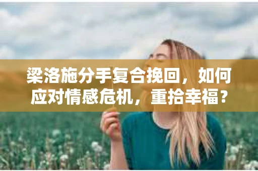 梁洛施分手复合挽回，如何应对情感危机，重拾幸福？