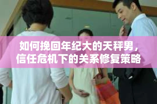 如何挽回年纪大的天秤男，信任危机下的关系修复策略