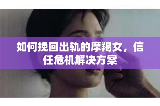 如何挽回出轨的摩羯女,信任危机解决方案 如何挽回出轨的摩羯女,信任危机解决方案
