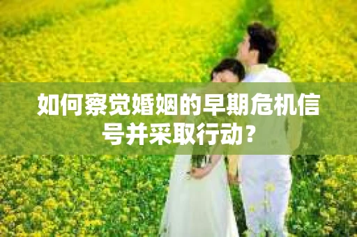 如何察觉婚姻的早期危机信号并采取行动？