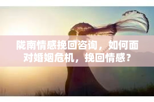 陇南情感挽回咨询,如何面对婚姻危机,挽回情感? 陇南情感挽回咨询,如何面对婚姻危机,挽回情感?
