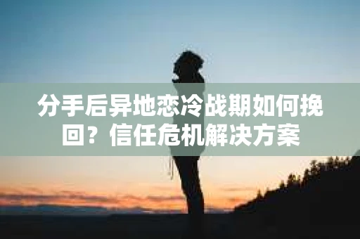 分手后异地恋冷战期如何挽回？信任危机解决方案