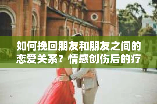 如何挽回朋友和朋友之间的恋爱关系？情感创伤后的疗愈与决策之路