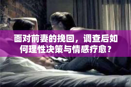 面对前妻的挽回，调查后如何理性决策与情感疗愈？
