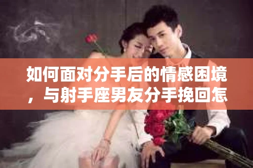 如何面对分手后的情感困境,与射手座男友分手挽回怎么办? 如何面对分手后的情感困境,与射手座男友分手挽回怎么办?