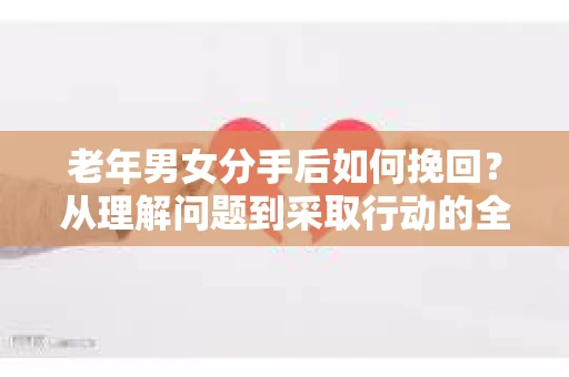 老年男女分手后如何挽回？从理解问题到采取行动的全面指南