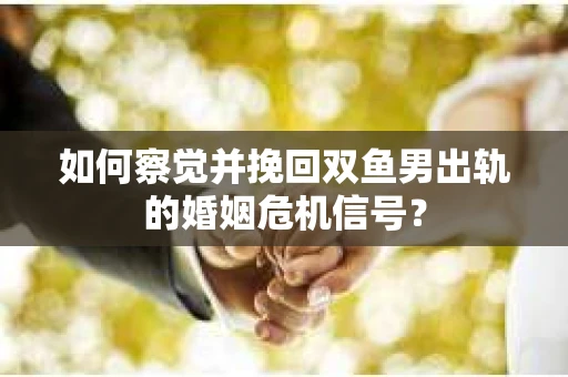 如何察觉并挽回双鱼男出轨的婚姻危机信号？