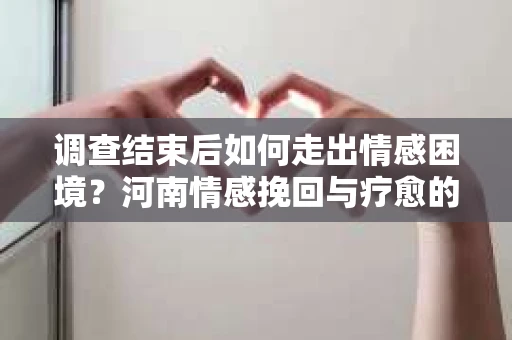 调查结束后如何走出情感困境？河南情感挽回与疗愈的实用方法