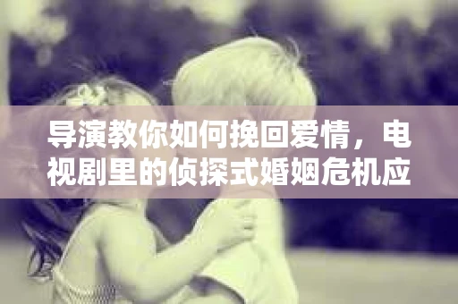 导演教你如何挽回爱情，电视剧里的侦探式婚姻危机应对法