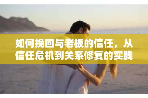 如何挽回与老板的信任,从信任危机到关系修复的实践指南 如何挽回与老板的信任,从信任危机到关系修复的实践指南