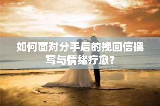如何面对分手后的挽回信撰写与情绪疗愈？