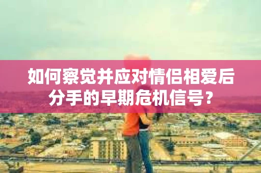 如何察觉并应对情侣相爱后分手的早期危机信号？