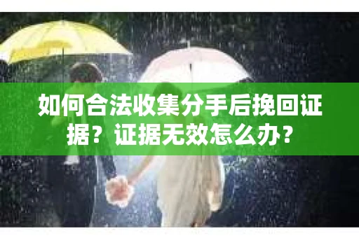 如何合法收集分手后挽回证据？证据无效怎么办？