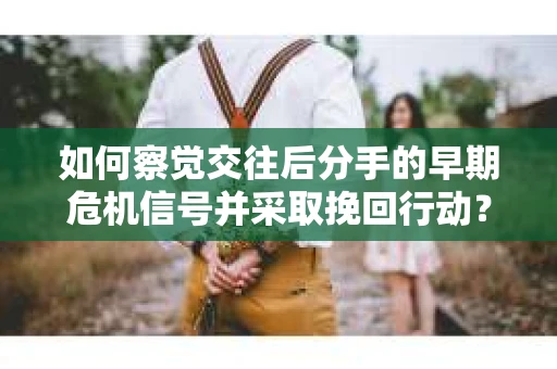 如何察觉交往后分手的早期危机信号并采取挽回行动？