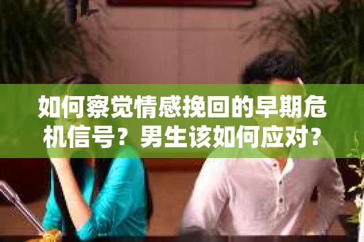 如何察觉情感挽回的早期危机信号？男生该如何应对？