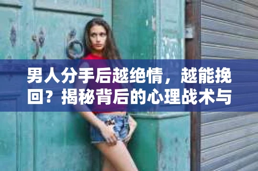 男人分手后越绝情，越能挽回？揭秘背后的心理战术与实际操作