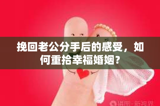 挽回老公分手后的感受，如何重拾幸福婚姻？