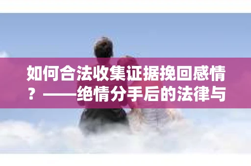 如何合法收集证据挽回感情？——绝情分手后的法律与取证策略