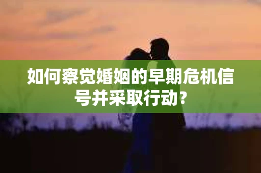 如何察觉婚姻的早期危机信号并采取行动？
