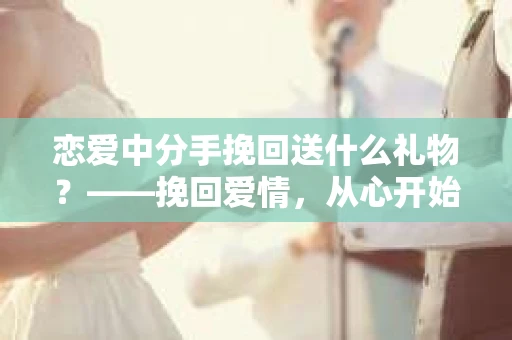 恋爱中分手挽回送什么礼物？——挽回爱情，从心开始