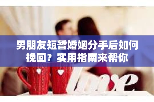 男朋友短暂婚姻分手后如何挽回？实用指南来帮你